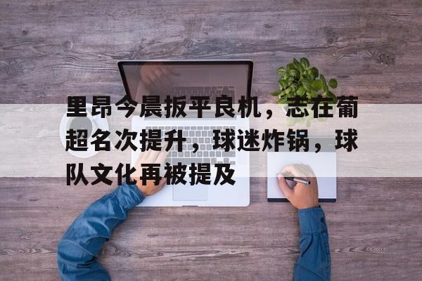 开云-里昂今晨扳平良机，志在葡超名次提升，球迷炸锅，球队文化再被提及(高市早苗竞选时遭舆论质疑太右了)